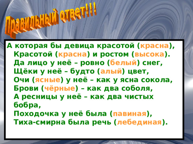 А которая бы девица красотой ( красна ),  Красотой ( красна ) и ростом ( высока ).  Да лицо у неё – ровно ( белый ) снег,  Щёки у неё – будто ( алый ) цвет,  Очи ( ясные ) у неё – как у ясна сокола,  Брови ( чёрные ) – как два соболя,  А ресницы у неё – как два чистых бобра,  Походочка у неё была ( павиная ),  Тиха-смирна была речь ( лебединая ). 