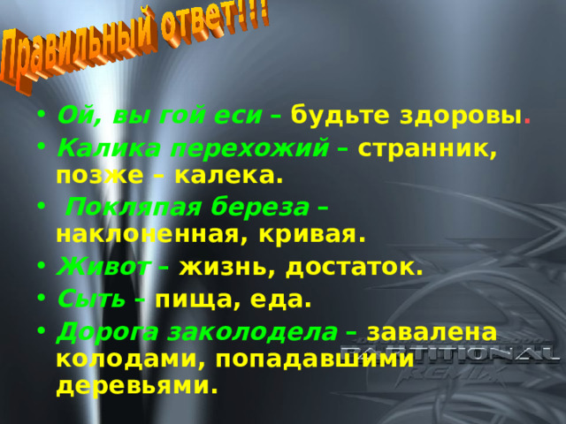 Ой, вы гой еси –  будьте здоровы . Калика перехожий –  странник, позже – калека.  Покляпая береза –  наклоненная, кривая. Живот –  жизнь, достаток. Сыть –  пища, еда.  Дорога заколодела –  завалена колодами, попадавшими деревьями.  