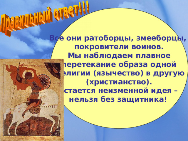 Все они ратоборцы, змееборцы, покровители воинов.  Мы наблюдаем плавное перетекание образа одной  религии (язычество) в другую  (христианство). Остается неизменной идея – нельзя без защитника ! 