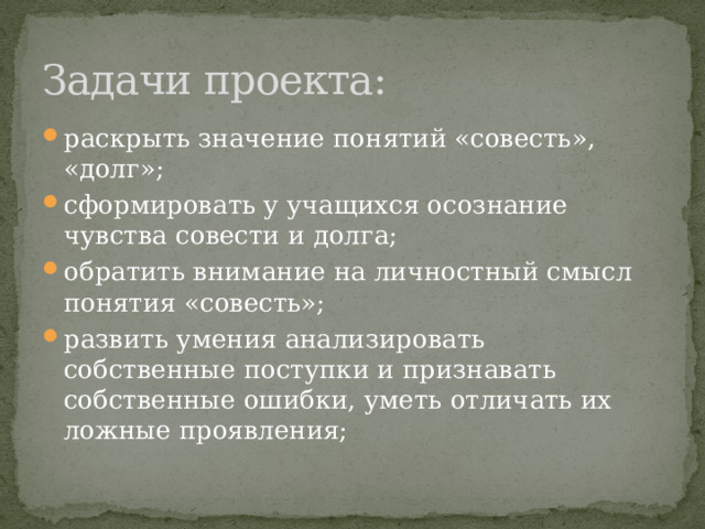Задачи проекта: раскрыть значение понятий «совесть», «долг»; сформировать у учащихся осознание чувства совести и долга; обратить внимание на личностный смысл понятия «совесть»; развить умения анализировать собственные поступки и признавать собственные ошибки, уметь отличать их ложные проявления; 