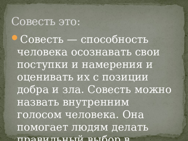 Совесть это: Совесть — способность человека осознавать свои поступки и намерения и оценивать их с позиции добра и зла. Совесть можно назвать внутренним голосом человека. Она помогает людям делать правильный выбор в ситуациях. 
