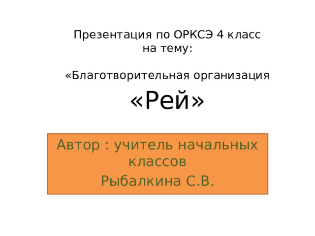  Презентация по ОРКСЭ 4 класс  на тему:  «Благотворительная организация «Рей» Автор : учитель начальных классов Рыбалкина С.В. 