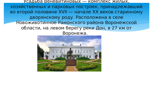 Усадьба Веневитиновых — комплекс жилых, хозяйственных и парковых построек, принадлежавший во второй половине XVII — начале XX веков старинному дворянскому роду. Расположена в селе Новоживотинное Рамонского района Воронежской области, на левом берегу реки Дон, в 27 км от Воронежа. 