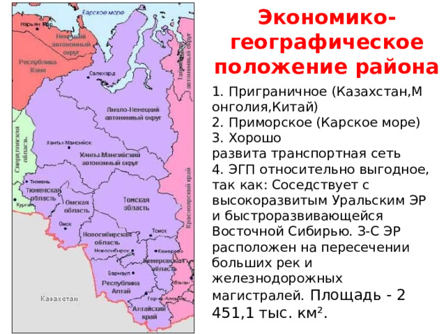 Экономико-географическое положение района 1. Приграничное (Казахстан,Монголия,Китай)​ 2. Приморское (Карское море)​ 3. Хорошо развита транспортная сеть  4. ЭГП относительно выгодное, так как: Соседствует с высокоразвитым Уральским ЭР и быстроразвивающейся Восточной Сибирью. З-С ЭР расположен на пересечении больших рек и железнодорожных магистралей. Площадь - 2 451,1 тыс. км². 