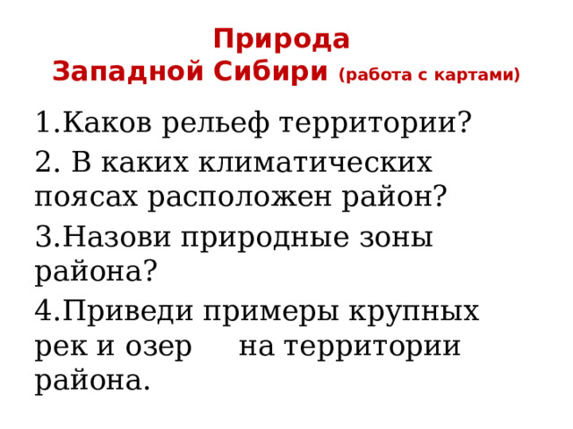 Природа  Западной Сибири (работа с картами) 1.Каков рельеф территории? 2. В каких климатических поясах расположен район? 3.Назови природные зоны района? 4.Приведи примеры крупных рек и озер на территории района. 