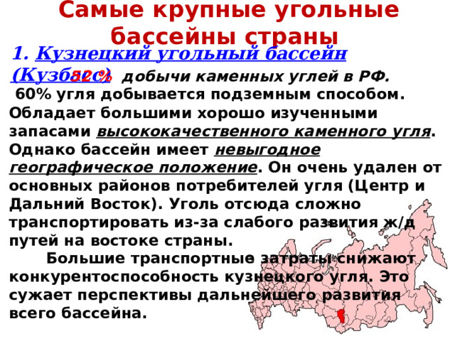 Самые крупные угольные бассейны страны 1. Кузнецкий угольный бассейн (Кузбасс) 52 % добычи каменных углей в РФ.  60% угля добывается подземным способом.  Обладает большими хорошо изученными запасами высококачественного каменного угля . Однако бассейн имеет невыгодное географическое положение . Он очень удален от основных районов потребителей угля (Центр и Дальний Восток). Уголь отсюда сложно транспортировать из-за слабого развития ж/д путей на востоке страны.  Большие транспортные затраты снижают конкурентоспособность кузнецкого угля. Это сужает перспективы дальнейшего развития всего бассейна. 