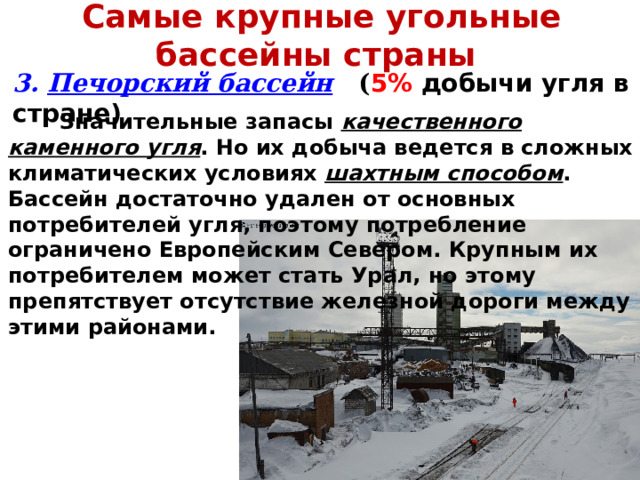 Самые крупные угольные бассейны страны 3. Печорский бассейн  ( 5%  добычи угля в стране)  Значительные запасы качественного каменного угля . Но их добыча ведется в сложных климатических условиях шахтным способом . Бассейн достаточно удален от основных потребителей угля, поэтому потребление ограничено Европейским Севером. Крупным их потребителем может стать Урал, но этому препятствует отсутствие железной дороги между этими районами. 