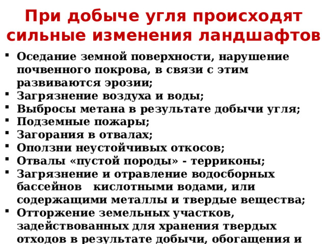 При добыче угля происходят сильные изменения ландшафтов Оседание земной поверхности, нарушение почвенного покрова, в связи с этим развиваются эрозии; Загрязнение воздуха и воды; Выбросы метана в результате добычи угля; Подземные пожары; Загорания в отвалах; Оползни неустойчивых откосов; Отвалы «пустой породы» - терриконы; Загрязнение и отравление водосборных бассейнов кислотными водами, или содержащими металлы и твердые вещества; Отторжение земельных участков, задействованных для хранения твердых отходов в результате добычи, обогащения и использования угля; 