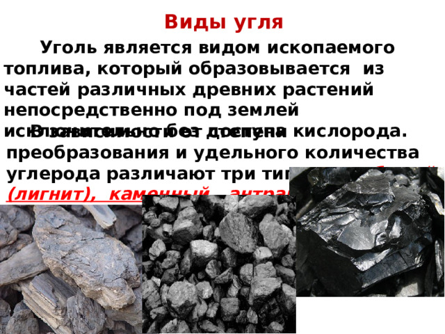 Виды угля   Уголь является видом ископаемого топлива, который образовывается из частей различных древних растений непосредственно под землей исключительно без доступа кислорода.    В зависимости от степени преобразования и удельного количества углерода различают три типа угля: бурый (лигнит), каменный, антрацит.  
