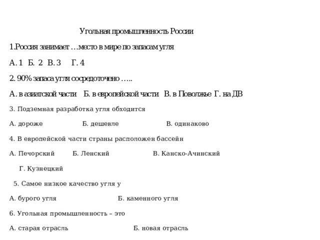 3. Подземная разработка угля обходится А. дороже Б. дешевле В. одинаково 4. В европейской части страны расположен бассейн А. Печорский Б. Ленский В. Канско-Ачинский Г. Кузнецкий  5. Самое низкое качество угля у А. бурого угля Б. каменного угля 6. Угольная промышленность – это А. старая отрасль Б. новая отрасль 