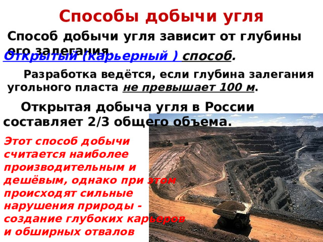Способы добычи угля Способ добычи угля зависит от глубины его залегания. 1) Открытый (карьерный ) способ .  Разработка ведётся, если глубина залегания угольного пласта не превышает 100 м .  Открытая добыча угля в России составляет 2/3 общего объема. Этот способ добычи считается наиболее производительным и дешёвым, однако при этом происходят сильные нарушения природы - создание глубоких карьеров и обширных отвалов вскрышных пород . 