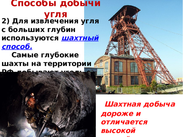 Способы добычи угля 2) Для извлечения угля с больших глубин используются шахтный способ.   Самые глубокие шахты на территории РФ добывают уголь с глубины чуть более 1200 м.  Шахтная добыча дороже и отличается высокой аварийностью. 