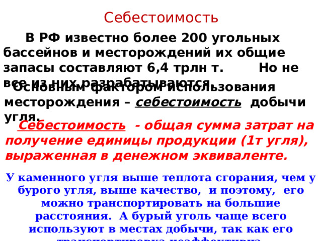 Себестоимость  В РФ известно более 200 угольных бассейнов и месторождений их общие запасы составляют 6,4 трлн т. Но не все из них разрабатываются.  Основным фактором использования месторождения – себестоимость добычи угля.  Себестоимость  - общая сумма затрат на получение единицы продукции (1т угля), выраженная в денежном эквиваленте. У каменного угля выше теплота сгорания, чем у бурого угля, выше качество, и поэтому, его можно транспортировать на большие расстояния. А бурый уголь чаще всего используют в местах добычи, так как его транспортировка неэффективна. 