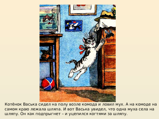 https://mishka-knizhka.ru/rasskazy-dlya-detej/rasskazy-nosova/zhivaya-shlyapa/  Котёнок Васька сидел на полу возле комода и ловил мух. А на комоде на самом краю лежала шляпа. И вот Васька увидел, что одна муха села на шляпу. Он как подпрыгнет – и уцепился когтями за шляпу.  