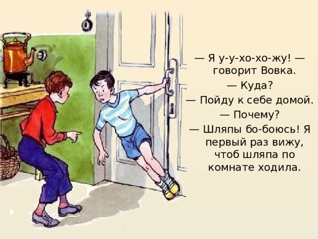 — Я у-у-хо-хо-жу! — говорит Вовка. — Куда? — Пойду к себе домой. — Почему? — Шляпы бо-боюсь! Я первый раз вижу, чтоб шляпа по комнате ходила. https://mishka-knizhka.ru/rasskazy-dlya-detej/rasskazy-nosova/zhivaya-shlyapa/   