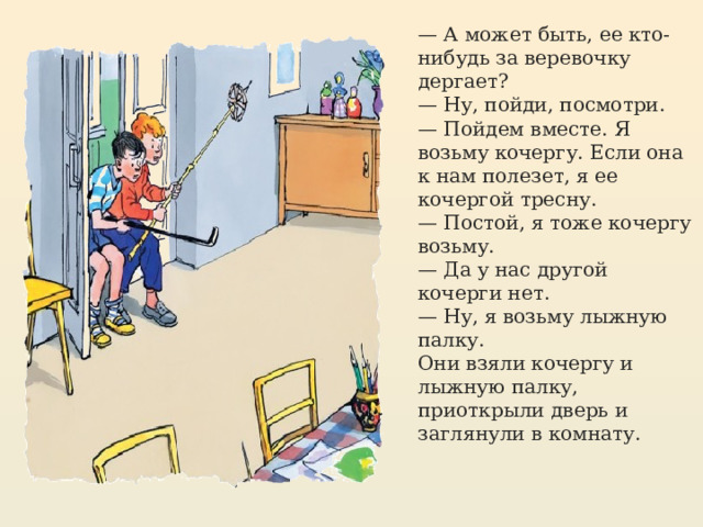 — А может быть, ее кто-нибудь за веревочку дергает? — Ну, пойди, посмотри. — Пойдем вместе. Я возьму кочергу. Если она к нам полезет, я ее кочергой тресну. — Постой, я тоже кочергу возьму. — Да у нас другой кочерги нет. — Ну, я возьму лыжную палку. Они взяли кочергу и лыжную палку, приоткрыли дверь и заглянули в комнату. https://mishka-knizhka.ru/rasskazy-dlya-detej/rasskazy-nosova/zhivaya-shlyapa/   