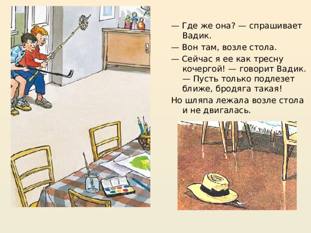 — Где же она? — спрашивает Вадик. — Вон там, возле стола. — Сейчас я ее как тресну кочергой! — говорит Вадик. — Пусть только подлезет ближе, бродяга такая! Но шляпа лежала возле стола и не двигалась. https://mishka-knizhka.ru/rasskazy-dlya-detej/rasskazy-nosova/zhivaya-shlyapa/   