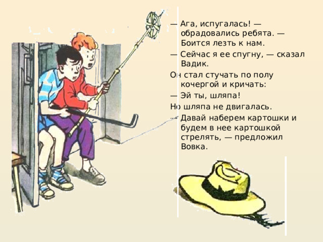 — Ага, испугалась! — обрадовались ребята. — Боится лезть к нам. — Сейчас я ее спугну, — сказал Вадик. Он стал стучать по полу кочергой и кричать: — Эй ты, шляпа! Но шляпа не двигалась. — Давай наберем картошки и будем в нее картошкой стрелять, — предложил Вовка. https://mishka-knizhka.ru/rasskazy-dlya-detej/rasskazy-nosova/zhivaya-shlyapa/   