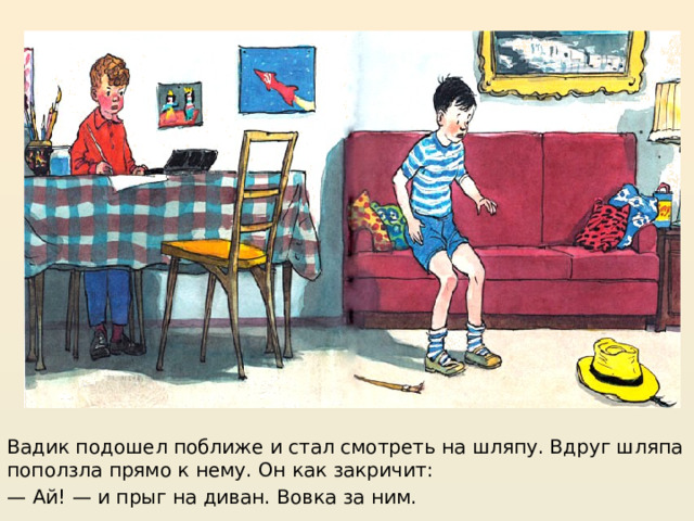 https://mishka-knizhka.ru/rasskazy-dlya-detej/rasskazy-nosova/zhivaya-shlyapa/  Вадик подошел поближе и стал смотреть на шляпу. Вдруг шляпа поползла прямо к нему. Он как закричит: — Ай! — и прыг на диван. Вовка за ним.  