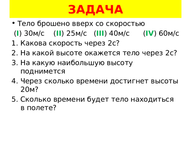 ЗАДАЧА Тело брошено вверх со скоростью  ( I ) 30м/с ( II ) 25м/с ( III ) 40м/с ( IV ) 60м/с Какова скорость через 2с? На какой высоте окажется тело через 2с? На какую наибольшую высоту поднимется Через сколько времени достигнет высоты 20м? Сколько времени будет тело находиться в полете? 