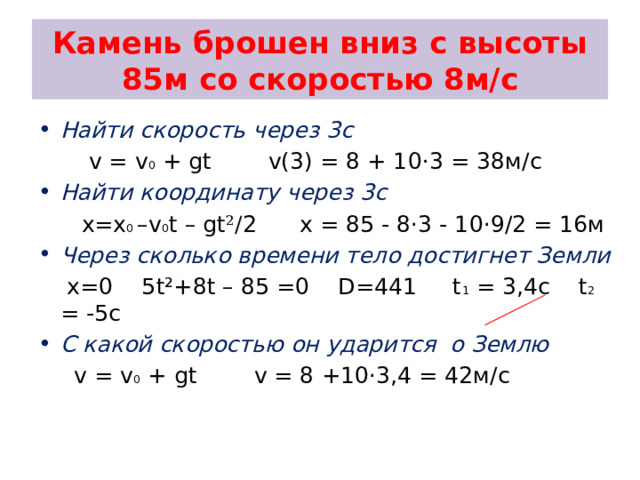 Камень брошен вниз с высоты 85м со скоростью 8м/с Найти скорость через 3с  v = v 0 + gt v(3) = 8 + 10 · 3 = 38м/с Найти координату через 3с  x=x 0 –v 0 t – gt ²/ 2 x = 85 - 8·3 - 10·9/2 = 16м Через сколько времени тело достигнет Земли  x=0 5t²+8t – 85 =0 D=441 t 1 = 3,4c t 2 = -5c С какой скоростью он ударится о Землю  v = v 0 + gt v = 8 +10·3,4 = 42м/с 