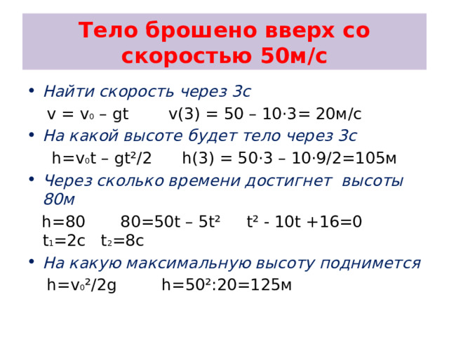 Тело брошено вверх со скоростью 50м/с Найти скорость через 3с  v = v 0 – gt v(3) = 50 – 10 ·3= 20м/с На какой высоте будет тело через 3с  h=v 0 t – gt²/2 h(3) = 50·3 – 10·9/2=105м Через сколько времени достигнет высоты 80м  h=80 80=50t – 5t² t² - 10t +16=0 t 1 =2c t 2 =8c На какую максимальную высоту поднимется  h=v 0 ²/2g h=50²:20=125м 