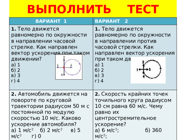 ВЫПОЛНИТЬ ТЕСТ ВАРИАНТ 1 ВАРИАНТ 2 1.  Тело движется равномерно по окружности в направлении часовой стрелке. Как направлен вектор ускорения при таком движении? а) 1  б) 2  в) 3  г) 4 1 . Тело движется равномерно по окружности в направлении против часовой стрелки. Как направлен вектор ускорения при таком движении? 2 . Автомобиль движется на повороте по круговой траектории радиусом 50 м с постоянной по модулю скоростью 10 м/с. Каково ускорение автомобиля? а) 1  б) 2  в) 3  г) 4 а) 1 м/с ² б) 2 м/с ² в) 5 м/с ² г) 0 2.  Скорость крайних точек точильного круга радиусом 10 см равна 60 м/с. Чему равно их центростремительное ускорение? а) 6 м/с ² ; б) 360 м/с ² ;  в) 3600 м/с ² ; г) 36000 м/с ² . 