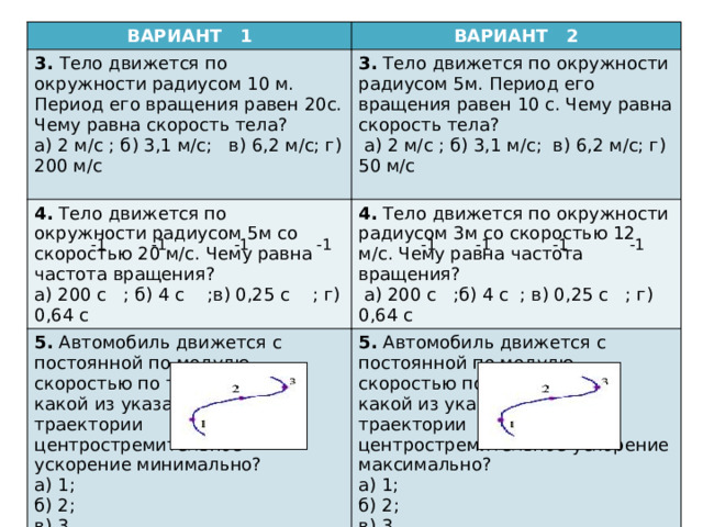 ВАРИАНТ 1 3. Тело движется по окружности радиусом 10 м. Период его вращения равен 20с. Чему равна скорость тела? ВАРИАНТ 2 а) 2 м/с ; б) 3,1 м/с; в) 6,2 м/с; г) 200 м/с 3. Тело движется по окружности радиусом 5м. Период его вращения равен 10 с. Чему равна скорость тела? 4. Тело движется по окружности радиусом 5м со скоростью 20 м/с. Чему равна частота вращения?  а) 2 м/с ; б) 3,1 м/с; в) 6,2 м/с; г) 50 м/с а) 200 с ; б) 4 с ;в) 0,25 с ; г) 0,64 с 4. Тело движется по окружности радиусом 3м со скоростью 12 м/с. Чему равна частота вращения? 5. Автомобиль движется с постоянной по модулю скоростью по траектории. В какой из указанных точек траектории центростремительное ускорение минимально?  а) 200 с ;б) 4 с ; в) 0,25 с ; г) 0,64 с а) 1;  б) 2;  в) 3  г) во всех точках одинаково. 5. Автомобиль движется с постоянной по модулю скоростью по траектории. В какой из указанных точек траектории центростремительное ускорение максимально? а) 1;  б) 2;  в) 3  г) во всех точках одинаково.  -1  -1  -1  -1  -1  -1  -1  -1 