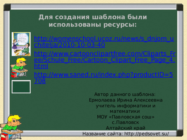 Для создания шаблона были использованы ресурсы: http://womenschool.ucoz.ru/news/s_dnjom_uchitelja/2010-10-03-40 http://www.cartoonclipartfree.com/Cliparts_Free/Schule_Free/Cartoon_Clipart_Free_Page_4.html http://www.saned.ru/index.php?productID=5708 Автор данного шаблона: Ермолаева Ирина Алексеевна учитель информатики и математики МОУ «Павловская сош» с.Павловск Алтайский край Название сайта: http://pedsovet.su/ 