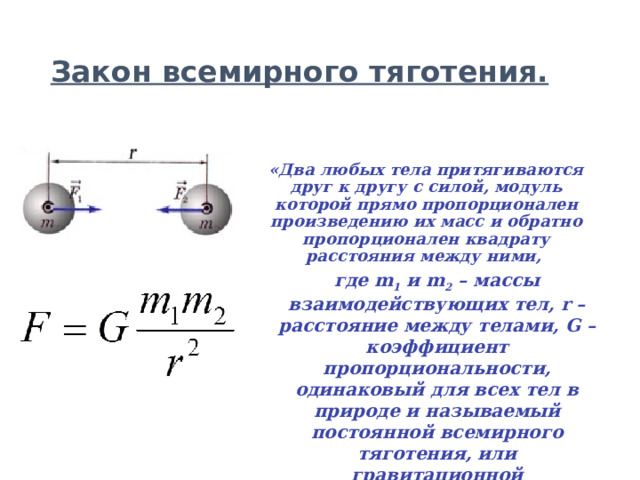 Закон всемирного тяготения. «Два любых тела притягиваются друг к другу с силой, модуль которой прямо пропорционален произведению их масс и обратно пропорционален квадрату расстояния между ними,  где m 1 и m 2 – массы взаимодействующих тел, r – расстояние между телами, G – коэффициент пропорциональности, одинаковый для всех тел в природе и называемый постоянной всемирного тяготения, или гравитационной постоянной» .  
