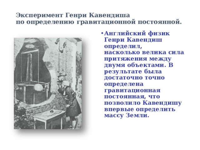Эксперимент Генри Кавендиша  по определению гравитационной постоянной.   Английский физик Генри Кавендиш определил, насколько велика сила притяжения между двумя объектами. В результате была достаточно точно определена гравитационная постоянная, что позволило Кавендишу впервые определить массу Земли. 