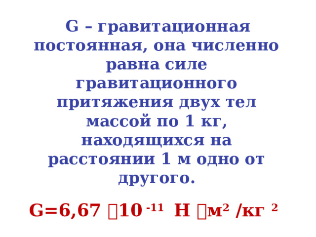  G – гравитационная постоянная, она численно равна силе гравитационного притяжения двух тел массой по 1 кг, находящихся на расстоянии 1 м одно от другого.  G=6,67  10 -11 Н  м 2 /кг 2  Сила взаимного притяжения тел всегда направлена вдоль прямой, соединяющей эти тела. 