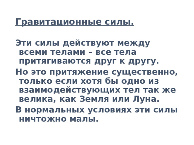Гравитационные силы. Эти силы действуют между всеми телами – все тела притягиваются друг к другу. Но это притяжение существенно, только если хотя бы одно из взаимодействующих тел так же велика, как Земля или Луна. В нормальных условиях эти силы ничтожно малы. 