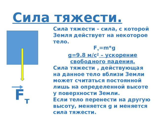 Сила тяжести. Сила тяжести - сила, с которой Земля действует на некоторое тело.  F т =m*g g=9.8 м/с 2 – ускорение свободного падения. Сила тяжести , действующая на данное тело вблизи Земли может считаться постоянной лишь на определенной высоте у поверхности Земли. Если тело перенести на другую высоту, меняется g и меняется сила тяжести. F т 