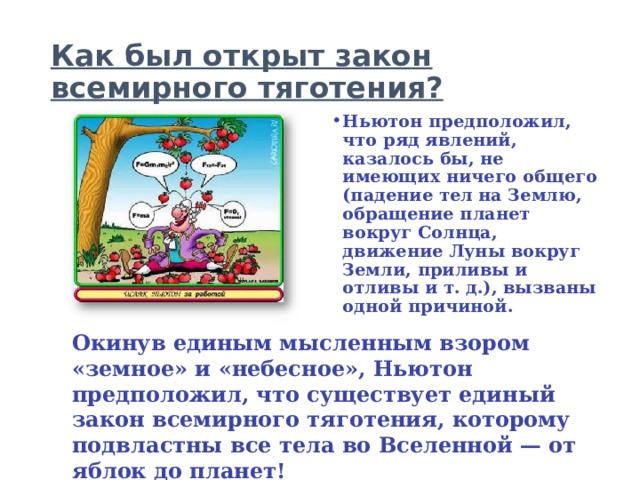 Как был открыт закон всемирного тяготения? Ньютон предположил, что ряд явлений, казалось бы, не имеющих ничего общего (падение тел на Землю, обращение планет вокруг Солнца, движение Луны вокруг Земли, приливы и отливы и т. д.), вызваны одной причиной. Окинув единым мысленным взором «земное» и «небесное», Ньютон предположил, что существует единый закон всемирного тяготения, которому подвластны все тела во Вселенной — от яблок до планет! 