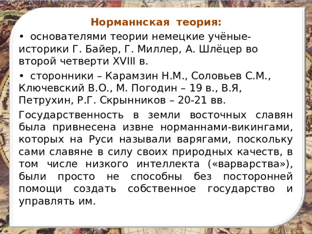Норманнская теория: •  основателями теории немецкие учёные-историки Г. Байер, Г. Миллер, А. Шлёцер во второй четверти XVIII в. •  сторонники – Карамзин Н.М., Соловьев С.М., Ключевский В.О., М. Погодин – 19 в., В.Я, Петрухин, Р.Г. Скрынников – 20-21 вв. Государственность в земли восточных славян была привнесена извне норманнами-викингами, которых на Руси называли варягами, поскольку сами славяне в силу своих природных качеств, в том числе низкого интеллекта («варварства»), были просто не способны без посторонней помощи создать собственное государство и управлять им. 