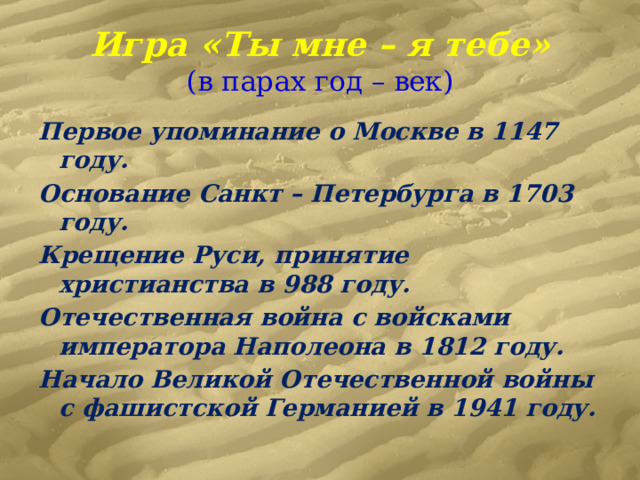 Игра «Ты мне – я тебе»  (в парах год – век) Первое упоминание о Москве в 1147 году. Основание Санкт – Петербурга в 1703 году. Крещение Руси, принятие христианства в 988 году. Отечественная война с войсками императора Наполеона в 1812 году. Начало Великой Отечественной войны с фашистской Германией в 1941 году. 