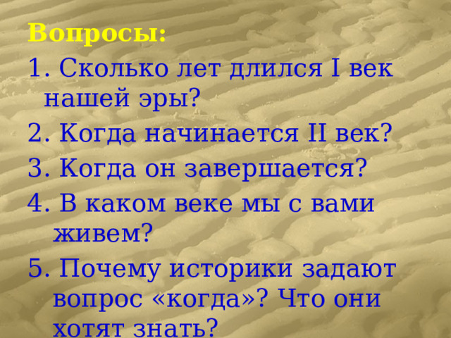Вопросы: 1. Сколько лет длился I век нашей эры? 2. Когда начинается II век? 3. Когда он завершается? 4. В каком веке мы с вами живем? 5. Почему историки задают вопрос «когда»? Что они хотят знать? 