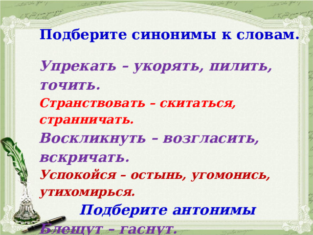 Подберите синонимы к словам. Упрекать – укорять, пилить, точить. Странствовать – скитаться, странничать. Воскликнуть – возгласить, вскричать. Успокойся – остынь, угомонись, утихомирься. Подберите антонимы Блещут – гаснут. Истина – ложь, обман, заблуждение. Дрожащая (рука) – спокойная 