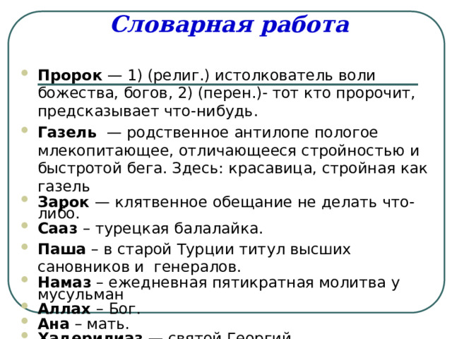 Словарная работа Пророк — 1) (религ.) истолкователь воли божества, богов, 2) (перен.)- тот кто пророчит, предсказывает что-нибудь. Газель — родственное антилопе пологое млекопитающее, отличающееся стройностью и быстротой бега. Здесь: красавица, стройная как газель Зарок — клятвенное обещание не делать что-либо. Сааз – турецкая балалайка. Паша – в старой Турции титул высших сановников и генералов. Намаз – ежедневная пятикратная молитва у мусульман Аллах – Бог. Ана – мать. Хадерилиаз — святой Георгий. 