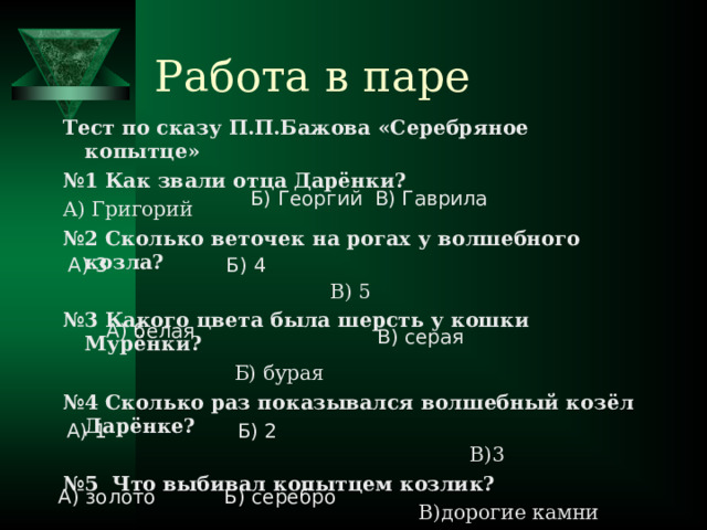 Работа в паре Тест по сказу П.П.Бажова «Серебряное копытце» № 1 Как звали отца Дарёнки? А) Григорий № 2 Сколько веточек на рогах у волшебного козла?  В) 5 № 3 Какого цвета была шерсть у кошки Мурёнки?  Б) бурая № 4 Сколько раз показывался волшебный козёл Дарёнке?  В)3 № 5 Что выбивал копытцем козлик?  В)дорогие камни Б) Георгий В) Гаврила А) 3 Б) 4 А) белая В) серая А) 1 Б) 2 А) золото Б) серебро 
