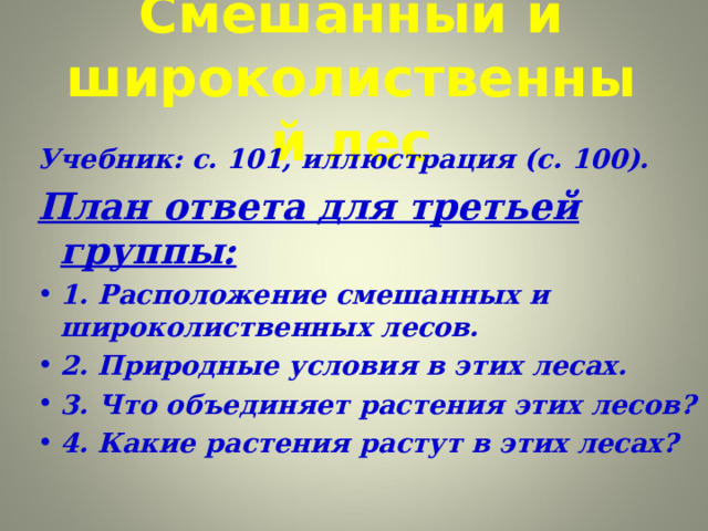 Смешанный и широколиственный лес Учебник: с. 101, иллюстрация (с. 100). План ответа для третьей группы: 1. Расположение смешанных и широколиственных лесов. 2. Природные условия в этих лесах. 3. Что объединяет растения этих лесов? 4. Какие растения растут в этих лесах?  