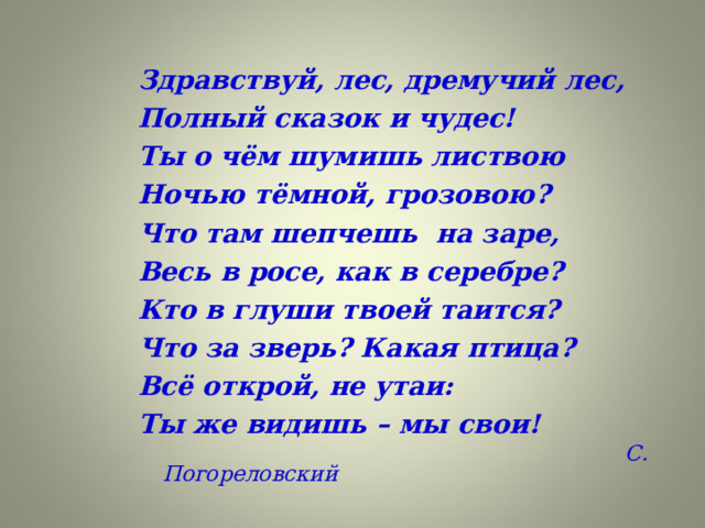 Здравствуй, лес, дремучий лес, Полный сказок и чудес! Ты о чём шумишь листвою Ночью тёмной, грозовою? Что там шепчешь на заре, Весь в росе, как в серебре? Кто в глуши твоей таится? Что за зверь? Какая птица? Всё открой, не утаи: Ты же видишь – мы свои!  С. Погореловский 