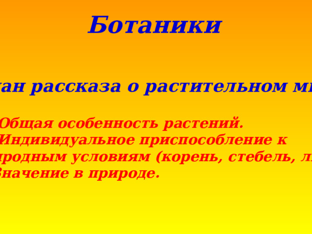 Ботаники  План рассказа о растительном мире  Общая особенность растений. Индивидуальное приспособление к природным условиям (корень, стебель, лист) 3. Значение в природе. 