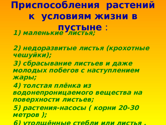 Приспособления растений к условиям жизни в пустыне :  1) маленькие листья;  2) недоразвитые листья (крохотные чешуйки);  3) сбрасывание листьев и даже молодых побегов с наступлением жары;  4) толстая плёнка из водонепроницаемого вещества на поверхности листьев;  5) растения-насосы ( корни 20-30 метров );  6) утолщённые стебли или листья .  7) низкорослые растения 
