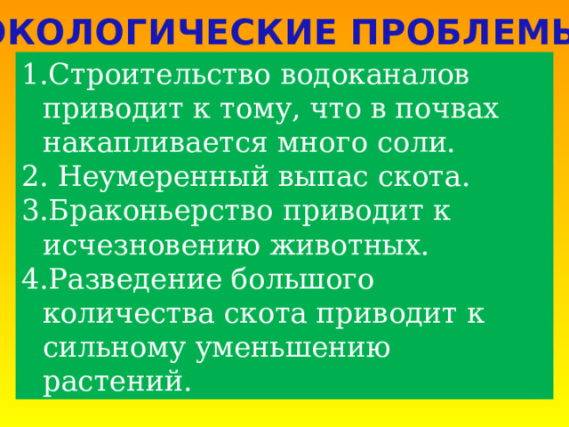 ЭКОЛОГИЧЕСКИЕ ПРОБЛЕМЫ Строительство водоканалов приводит к тому, что в почвах накапливается много соли.  Неумеренный выпас скота. Браконьерство приводит к исчезновению животных. Разведение большого количества скота приводит к сильному уменьшению растений. 