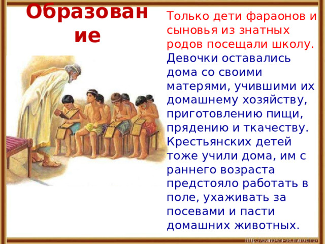 Образование  Только дети фараонов и сыновья из знатных родов посещали школу. Девочки оставались дома со своими матерями, учившими их домашнему хозяйству, приготовлению пищи, прядению и ткачеству. Крестьянских детей тоже учили дома, им с раннего возраста предстояло работать в поле, ухаживать за посевами и пасти домашних животных. 
