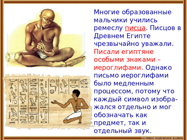  Многие образованные мальчики учились ремеслу писца . Писцов в Древнем Египте чрезвычайно уважали. Писали египтяне особыми знаками – иероглифами. Однако письмо иероглифами было медленным процессом, потому что каждый символ изобра-жался отдельно и мог обозначать как предмет, так и отдельный звук. 