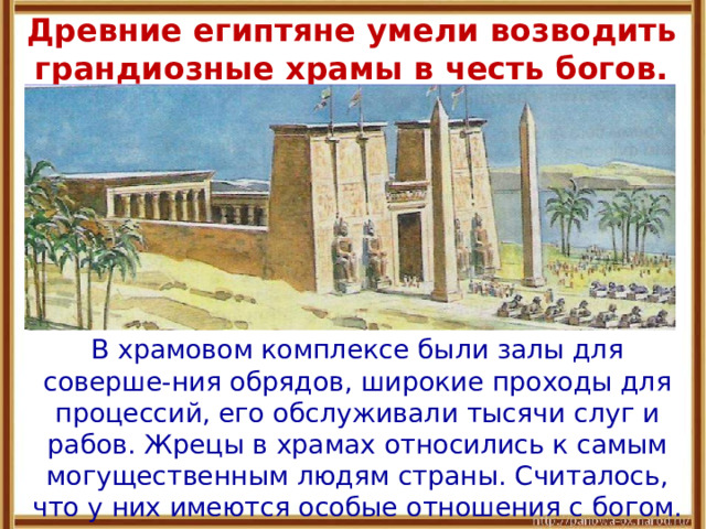  Древние египтяне умели возводить грандиозные храмы в честь богов.    В храмовом комплексе были залы для соверше-ния обрядов, широкие проходы для процессий, его обслуживали тысячи слуг и рабов. Жрецы в храмах относились к самым могущественным людям страны. Считалось, что у них имеются особые отношения с богом. 