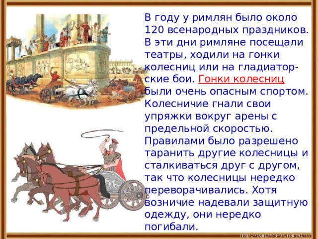  В году у римлян было около 120 всенародных праздников. В эти дни римляне посещали театры, ходили на гонки колесниц или на гладиатор-ские бои.  Гонки колесниц были очень опасным спортом. Колесничие гнали свои упряжки вокруг арены с предельной скоростью. Правилами было разрешено таранить другие колесницы и сталкиваться друг с другом, так что колесницы нередко переворачивались. Хотя возничие надевали защитную одежду, они нередко погибали. 
